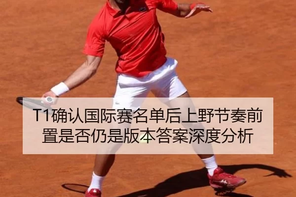 T1确认国际赛名单后上野节奏前置是否仍是版本答案深度分析
